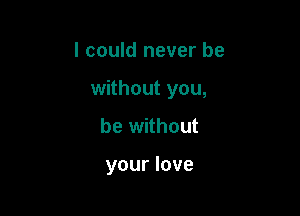 I could never be

without you,

be without

your love