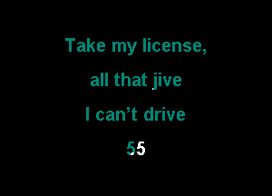 Take my license,

all that jive
l cawt drive
55