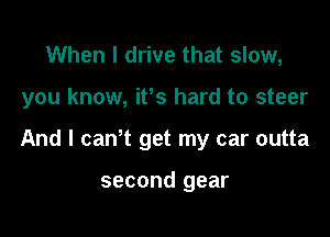 When I drive that slow,

you know, ifs hard to steer

And I can t get my car outta

second gear