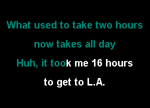 What used to take two hours

now takes all day

Huh, it took me 16 hours

to get to LA.
