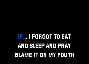 IF... I FORGOT TO EAT
AND SLEEP AND PRAY
BLAME IT ON MY YOUTH