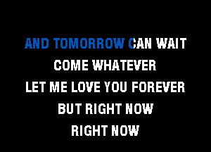 AND TOMORROW CAN WAIT
COME WHATEVER
LET ME LOVE YOU FOREVER
BUT RIGHT NOW
RIGHT NOW