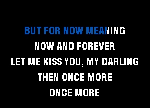 BUT FOR HOW MEANING
NOW AND FOREVER
LET ME KISS YOU, MY DARLING
THEN ONCE MORE
ONCE MORE