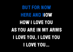 BUT FOR NOW
HERE AND HOW
HOWI LOVE YOU

ASYOUAREHIMYARMS
ILOVEYOU,ILOVEYDU

I LOVE YOU... I