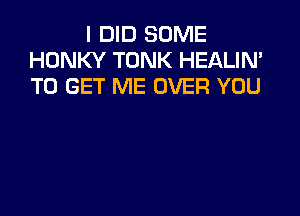 I DID SOME
HONKY TONK HEALIN'
TO GET ME OVER YOU