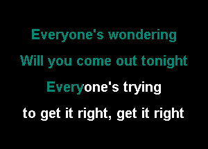 Everyone's wondering
Will you come out tonight

Everyone's trying

to get it right, get it right