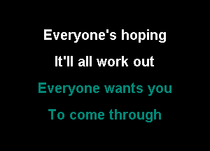 Everyone's hoping

It'll all work out

Everyone wants you

To come through