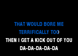 THAT WOULD BORE ME
TERRIFICALLY T00
THEN I GET A KICK OUT OF YOU
DA-DA-DA-DA-DA