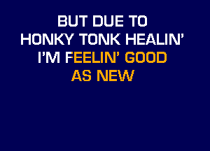 BUT DUE TO
HONKY TONK HEALIN'
I'M FEELIM GOOD

AS NEW