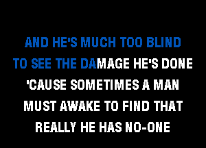 AND HE'S MUCH T00 BLIND
TO SEE THE DAMAGE HE'S DONE
'CAUSE SOMETIMES A MAN
MUST AWAKE TO FIND THAT
REALLY HE HAS HO-OHE