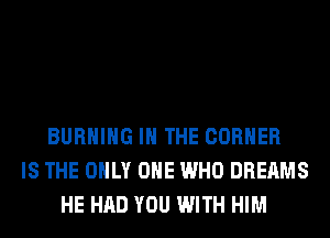 BURNING IN THE CORNER
IS THE ONLY ONE WHO DREAMS
HE HAD YOU WITH HIM