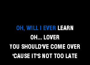 0H, WILLI EVER LEARN
0H... LOVER
YOU SHOULD'UE COME OVER
'CAU SE IT'S NOT TOO LATE