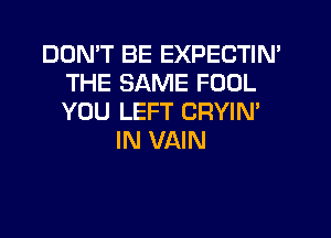 DON'T BE EXPECTIN'
THE SAME FOOL
YOU LEFT CRYIM

IN VAIN