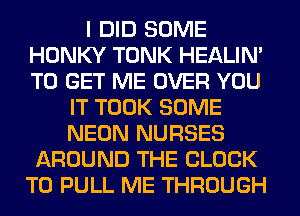 I DID SOME
HONKY TONK HEALIN'
TO GET ME OVER YOU

IT TOOK SOME
NEON NURSES
AROUND THE BLOCK
T0 PULL ME THROUGH