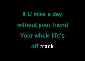 If U miss a day

without your friend
Your whole life s
off track