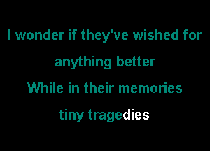 I wonder if they've wished for
anything better

While in their memories

tiny tragedies