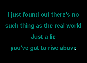 ljust found out there's no
such thing as the real world

Just a lie

you've got to rise above