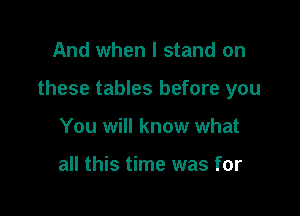 And when I stand on

these tables before you

You will know what

all this time was for