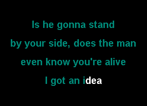 Is he gonna stand

by your side, does the man

even know you're alive

I got an idea