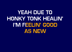 YEAH DUE TO
HONKY TONK HEALIN'
I'M FEELIN' GOOD

AS NEW