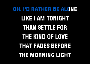 0H, I'D RHTHER BE ALONE
LIKE I AM TONIGHT
THAN SETTLE FOR
THE KIND OF LOVE
THAT FADES BEFORE
THE MORNING LIGHT