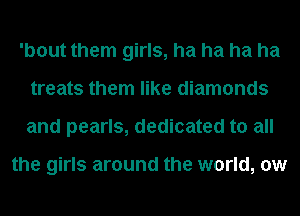 'bout them girls, ha ha ha ha
treats them like diamonds
and pearls, dedicated to all

the girls around the world, 0w