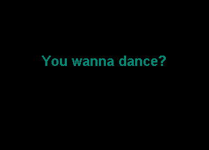 You wanna dance?