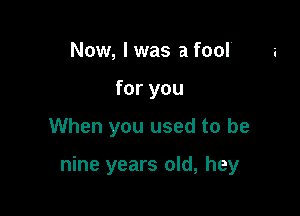 Now, lwas a fool'
for you

When you used to be

nine years old, hey