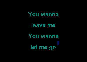 You wanna

leave me

You wanna

I!
let me go