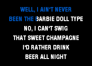 WELL, I AIN'T NEVER
BEEN THE BARBIE DOLL TYPE
NO, I CAN'T SWIG
THAT SWEET CHAM PAGHE
I'D RATHER DRINK
BEER ALL NIGHT