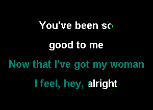 You've been so
good to me

Now that I've got my woman

I feel, hey, alright