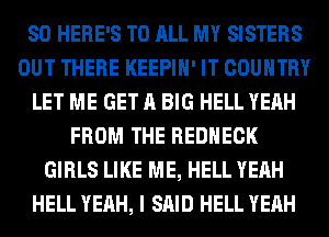 SO HERE'S TO ALL MY SISTERS
OUT THERE KEEPIH' IT COUNTRY
LET ME GET A BIG HELL YEAH
FROM THE REDHECK
GIRLS LIKE ME, HELL YEAH
HELL YEAH, I SAID HELL YEAH