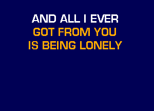 AND ALL I EVER
GOT FROM YOU
IS BEING LONELY