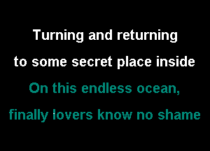 Turning and returning
to some secret place inside
On this endless ocean,

finally lovers know no shame