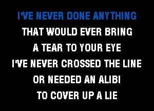I'VE NEVER DONE ANYTHING
THAT WOULD EVER BRING
A TEAR TO YOUR EYE
I'VE NEVER CROSSED THE LINE
0R NEEDED AH ALIBI
T0 COVER UP A LIE