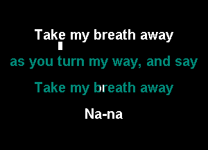 Takl? my breath away

as you turn my way, and say

Take my breath away

Na-na