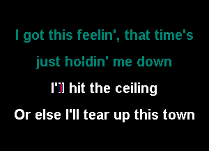 I got this feelin', that time's

just holdin' me down
I'll hit the ceiling

Or else I'll tear up this town