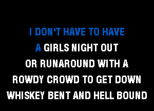 I DON'T HAVE TO HAVE
A GIRLS NIGHT OUT
0R RUHAROUHD WITH A
ROWDY CROWD TO GET DOWN
WHISKEY BENT AND HELL BOUND