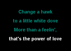 Change a hawk
to a little white dove

More than a feelin',

that's the power of love