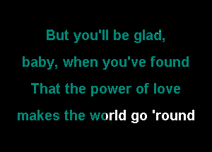 But you'll be glad,
baby, when you've found

That the power of love

makes the world go 'round