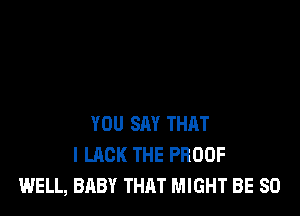 YOU SAY THAT
I LACK THE PROOF
WELL, BABY THAT MIGHT BE SO