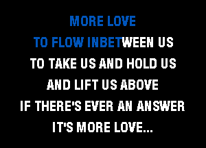 MORE LOVE
TO FLOW IHBETWEEH US
TO TAKE US AND HOLD US
AND LIFT US ABOVE
IF THERE'S EVER AH ANSWER
IT'S MORE LOVE...