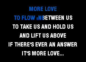 MORE LOVE
TO FLOW IHBETWEEH US
TO TAKE US AND HOLD US
AND LIFT US ABOVE
IF THERE'S EVER AH ANSWER
IT'S MORE LOVE...