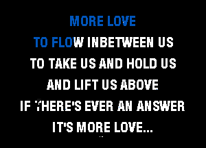 MORE LOVE
TO FLOW IHBETWEEH US
TO TAKE US AND HOLD US
AND LIFT US ABOVE
IF THERE'S EVER AH ANSWER
IT'S MORE LOVE...