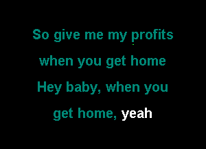 So give me my profits

when you get home
Hey baby, when you
get home, yeah