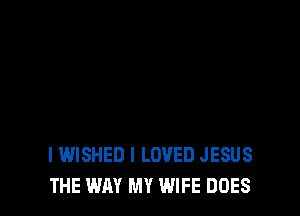 I WISHED I LOVED JESUS
THE WAY MY WIFE DOES