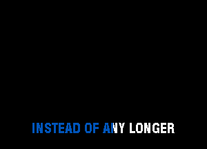 INSTEAD OF ANY LONGER