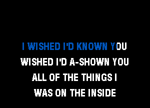 l WISHED I'D KNOWN YOU
WISHED I'D A-SHOWN YOU
ALL OF THE THINGS!
WAS ON THE INSIDE