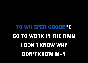 T0 WHISPEH GOODBYE
GO TO WORK IN THE RMN
I DON'T KNOW WHY

DON'T KNOW WHY I