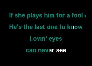 If she plays him fbr a fool 1

He's the last one to know
Lovm' eyes

can never see